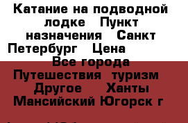 Катание на подводной лодке › Пункт назначения ­ Санкт-Петербург › Цена ­ 5 000 - Все города Путешествия, туризм » Другое   . Ханты-Мансийский,Югорск г.